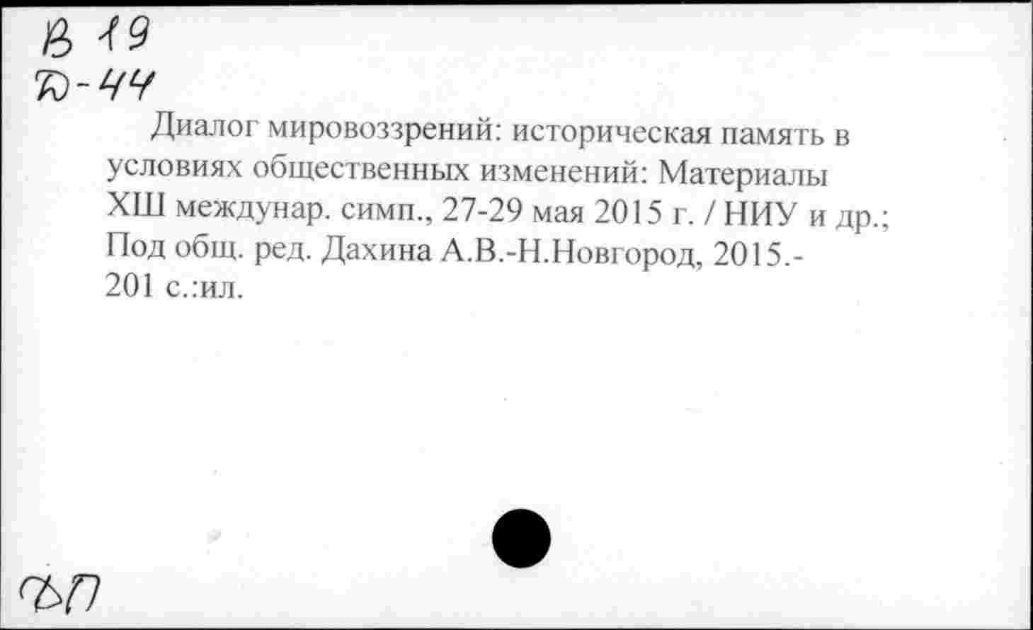 ﻿Диалог мировоззрений: историческая память в условиях общественных изменений: Материалы ХШ междунар. сими., 27-29 мая 2015 г. / НИУ и др.; Под общ. ред. Дахина А.В.-Н.Новгород, 2015.-201 слил.
ъп